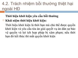 4.2. Trách nhiệm bồi thường thiệt hại
ngoài HĐ
    Thời hiệu khởi kiện yêu cầu bồi thường
   Khái niệm thời hiệu khởi kiện:
    Thời hiệu khởi kiện là thời hạn mà chủ thể được quyền
    khởi kiện và yêu cầu tòa án giải quyết vụ án dân sự bảo
    vệ quyền và lợi ích hợp pháp bị xâm phạm; nếu thời
    hạn đó kết thúc thì mất quyền khởi kiện
 