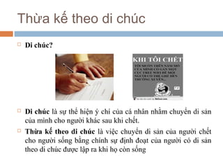 Thừa kế theo di chúc
   Di chúc?




   Di chúc là sự thể hiện ý chí của cá nhân nhằm chuyển di sản
    của mình cho người khác sau khi chết.
   Thừa kế theo di chúc là việc chuyển di sản của người chết
    cho người sống bằng chính sự định đoạt của người có di sản
    theo di chúc được lập ra khi họ còn sống
 