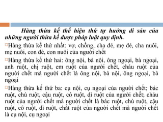 Hàng thừa kế thể hiện thứ tự hưởng di sản của
những người thừa kế được pháp luật quy định.
Hàng thừa kế thứ nhất: vợ, chồng, cha đẻ, mẹ đẻ, cha nuôi,

mẹ nuôi, con đẻ, con nuôi của người chết
Hàng thừa kế thứ hai: ông nội, bà nội, ông ngoại, bà ngoại,

anh ruột, chị ruột, em ruột của người chết, cháu ruột của
người chết mà người chết là ông nội, bà nội, ông ngoại, bà
ngoại
Hàng thừa kế thứ ba: cụ nội, cụ ngoại của người chết; bác

ruột, chú ruột, cậu ruột, cô ruột, dì ruột của người chết; cháu
ruột của người chết mà người chết là bác ruột, chú ruột, cậu
ruột, cô ruột, dì ruột, chắt ruột của người chết mà người chết
là cụ nội, cụ ngoại
 