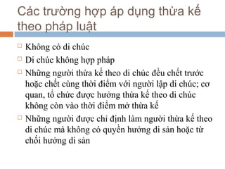 Các trường hợp áp dụng thừa kế
theo pháp luật
   Không có di chúc
   Di chúc không hợp pháp
   Những người thừa kế theo di chúc đều chết trước
    hoặc chết cùng thời điểm với người lập di chúc; cơ
    quan, tổ chức được hưởng thừa kế theo di chúc
    không còn vào thời điểm mở thừa kế
   Những người được chỉ định làm người thừa kế theo
    di chúc mà không có quyền hưởng di sản hoặc từ
    chối hưởng di sản
 