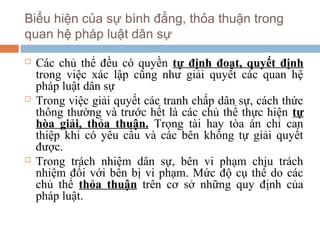 Biểu hiện của sự bình đẳng, thỏa thuận trong
quan hệ pháp luật dân sự

   Các chủ thể đều có quyền tự định đoạt, quyết định
    trong việc xác lập cũng như giải quyết các quan hệ
    pháp luật dân sự
   Trong việc giải quyết các tranh chấp dân sự, cách thức
    thông thường và trước hết là các chủ thể thực hiện tự
    hòa giải, thỏa thuận. Trọng tài hay tòa án chỉ can
    thiệp khi có yêu cầu và các bên không tự giải quyết
    được.
   Trong trách nhiệm dân sự, bên vi phạm chịu trách
    nhiệm đối với bên bị vi phạm. Mức độ cụ thể do các
    chủ thể thỏa thuận trên cơ sở những quy định của
    pháp luật.
 