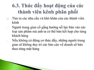 a) Tìm ra các nhu cầu và khó khăn của các thành viên
kênh
- Người trung gian cố gắng hướng nỗ lực bán vào các
loại sản phẩm mà anh ta có thể bán kết hợp cho từng
khách hàng
- Nếu không có động cơ thúc đẩy, những người trung
gian sẽ không duy trì các báo cáo về doanh số bán
theo từng mặt hàng
 