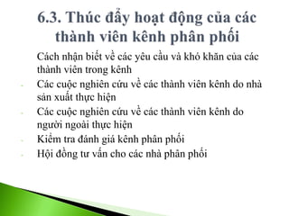 Cách nhận biết về các yêu cầu và khó khăn của các
thành viên trong kênh
- Các cuộc nghiên cứu về các thành viên kênh do nhà
sản xuất thực hiện
- Các cuộc nghiên cứu về các thành viên kênh do
người ngoài thực hiện
- Kiểm tra đánh giá kênh phân phối
- Hội đồng tư vấn cho các nhà phân phối
 