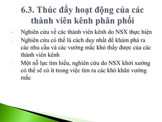 • Nghiên cứu về các thành viên kênh do NSX thực hiện
- Nghiên cứu có thể là cách duy nhất để khám phá ra
các nhu cầu và các vướng mắc khó thấy được của các
thành viên kênh
- Một nỗ lực tìm hiểu, nghiên cứu do NSX khởi xướng
có thể sẽ có ít trong việc tìm ra các khó khăn vướng
mắc
 