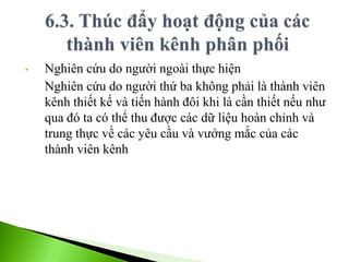 • Nghiên cứu do người ngoài thực hiện
Nghiên cứu do người thứ ba không phải là thành viên
kênh thiết kế và tiến hành đôi khi là cần thiết nếu như
qua đó ta có thể thu được các dữ liệu hoàn chỉnh và
trung thực về các yêu cầu và vướng mắc của các
thành viên kênh
 