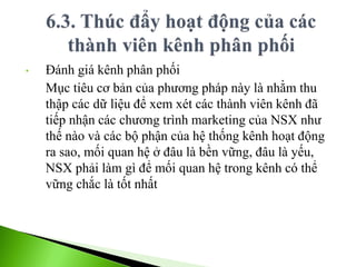 • Đánh giá kênh phân phối
Mục tiêu cơ bản của phương pháp này là nhằm thu
thập các dữ liệu để xem xét các thành viên kênh đã
tiếp nhận các chương trình marketing của NSX như
thế nào và các bộ phận của hệ thống kênh hoạt động
ra sao, mối quan hệ ở đâu là bền vững, đâu là yếu,
NSX phải làm gì để mối quan hệ trong kênh có thể
vững chắc là tốt nhất
 