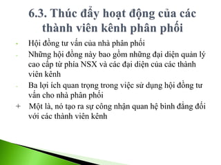 • Hội đồng tư vấn của nhà phân phối
- Những hội đồng này bao gồm những đại diện quản lý
cao cấp từ phía NSX và các đại diện của các thành
viên kênh
- Ba lợi ích quan trọng trong việc sử dụng hội đồng tư
vấn cho nhà phân phối
+ Một là, nó tạo ra sự công nhận quan hệ bình đẳng đối
với các thành viên kênh
 