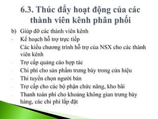b) Giúp đỡ các thành viên kênh
• Kế hoạch hỗ trợ trực tiếp
Các kiểu chương trình hỗ trợ của NSX cho các thành
viên kênh
- Trợ cấp quảng cáo hợp tác
- Chi phí cho sản phẩm trưng bày trong cửa hiệu
- Thi tuyển chọn người bán
- Trợ cấp cho các bộ phận chức năng, kho bãi
- Thanh toán phí cho khoảng không gian trưng bày
hàng, các chi phí lắp đặt
 