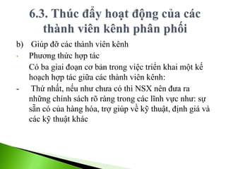 b) Giúp đỡ các thành viên kênh
• Phương thức hợp tác
Có ba giai đoạn cơ bản trong việc triển khai một kế
hoạch hợp tác giữa các thành viên kênh:
- Thứ nhất, nếu như chưa có thì NSX nên đưa ra
những chính sách rõ ràng trong các lĩnh vực như: sự
sẵn có của hàng hóa, trợ giúp về kỹ thuật, định giá và
các kỹ thuật khác
 