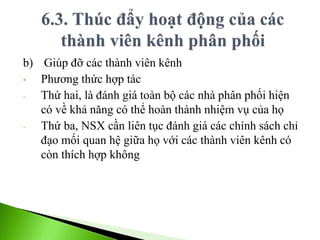b) Giúp đỡ các thành viên kênh
• Phương thức hợp tác
- Thứ hai, là đánh giá toàn bộ các nhà phân phối hiện
có về khả năng có thể hoàn thành nhiệm vụ của họ
- Thứ ba, NSX cần liên tục đánh giá các chính sách chỉ
đạo mối quan hệ giữa họ với các thành viên kênh có
còn thích hợp không
 