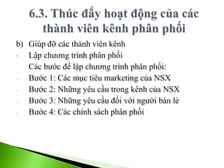 b) Giúp đỡ các thành viên kênh
• Lập chương trình phân phối
Các bước để lập chương trình phân phối:
- Bước 1: Các mục tiêu marketing của NSX
- Bước 2: Những yêu cầu trong kênh của NSX
- Bước 3: Những yêu cầu đối với người bán lẻ
- Bước 4: Các chính sách phân phối
 