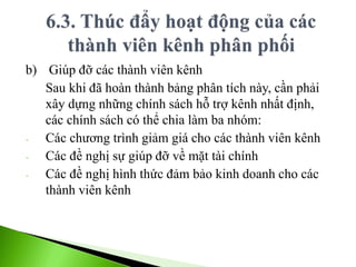 b) Giúp đỡ các thành viên kênh
Sau khi đã hoàn thành bảng phân tích này, cần phải
xây dựng những chính sách hỗ trợ kênh nhất định,
các chính sách có thể chia làm ba nhóm:
- Các chương trình giảm giá cho các thành viên kênh
- Các đề nghị sự giúp đỡ về mặt tài chính
- Các đề nghị hình thức đảm bảo kinh doanh cho các
thành viên kênh
 