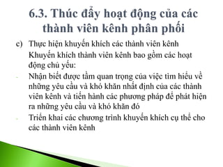 c) Thực hiện khuyến khích các thành viên kênh
Khuyến khích thành viên kênh bao gồm các hoạt
động chủ yếu:
- Nhận biết được tầm quan trọng của việc tìm hiểu về
những yêu cầu và khó khăn nhất định của các thành
viên kênh và tiến hành các phương pháp để phát hiện
ra những yêu cầu và khó khăn đó
- Triển khai các chương trình khuyến khích cụ thể cho
các thành viên kênh
 