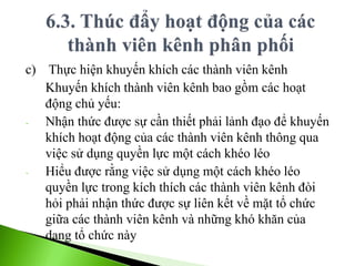 c) Thực hiện khuyến khích các thành viên kênh
Khuyến khích thành viên kênh bao gồm các hoạt
động chủ yếu:
- Nhận thức được sự cần thiết phải lảnh đạo để khuyến
khích hoạt động của các thành viên kênh thông qua
việc sử dụng quyền lực một cách khéo léo
- Hiểu được rằng việc sử dụng một cách khéo léo
quyền lực trong kích thích các thành viên kênh đòi
hỏi phải nhận thức được sự liên kết về mặt tổ chức
giữa các thành viên kênh và những khó khăn của
dạng tổ chức này
 