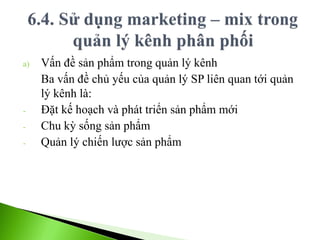 a) Vấn đề sản phẩm trong quản lý kênh
Ba vấn đề chủ yếu của quản lý SP liên quan tới quản
lý kênh là:
- Đặt kế hoạch và phát triển sản phẩm mới
- Chu kỳ sống sản phẩm
- Quản lý chiến lược sản phẩm
 