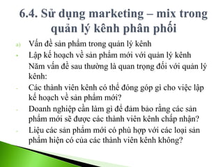 a) Vấn đề sản phẩm trong quản lý kênh
• Lập kế hoạch về sản phẩm mới với quản lý kênh
Năm vấn đề sau thường là quan trọng đối với quản lý
kênh:
- Các thành viên kênh có thể đóng góp gì cho việc lập
kế hoạch về sản phẩm mới?
- Doanh nghiệp cần làm gì để đảm bảo rằng các sản
phẩm mới sẽ được các thành viên kênh chấp nhận?
- Liệu các sản phẩm mới có phù hợp với các loại sản
phẩm hiện có của các thành viên kênh không?
 