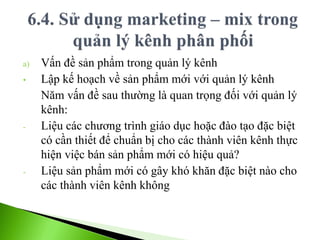 a) Vấn đề sản phẩm trong quản lý kênh
• Lập kế hoạch về sản phẩm mới với quản lý kênh
Năm vấn đề sau thường là quan trọng đối với quản lý
kênh:
- Liệu các chương trình giáo dục hoặc đào tạo đặc biệt
có cần thiết để chuẩn bị cho các thành viên kênh thực
hiện việc bán sản phẩm mới có hiệu quả?
- Liệu sản phẩm mới có gây khó khăn đặc biệt nào cho
các thành viên kênh không
 