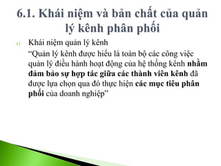 a) Khái niệm quản lý kênh
“Quản lý kênh được hiểu là toàn bộ các công việc
quản lý điều hành hoạt động của hệ thống kênh nhằm
đảm bảo sự hợp tác giữa các thành viên kênh đã
được lựa chọn qua đó thực hiện các mục tiêu phân
phối của doanh nghiệp”
 