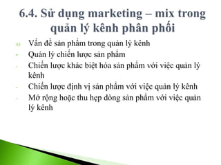 a) Vấn đề sản phẩm trong quản lý kênh
• Quản lý chiến lược sản phẩm
- Chiến lược khác biệt hóa sản phẩm với việc quản lý
kênh
- Chiến lược định vị sản phẩm với việc quản lý kênh
- Mở rộng hoặc thu hẹp dòng sản phẩm với việc quản
lý kênh
 
