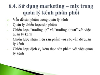a) Vấn đề sản phẩm trong quản lý kênh
• Quản lý chiến lược sản phẩm
- Chiến lược “trading up” và “trading down” với việc
quản lý kênh
- Chiến lược nhãn hiệu sản phẩm với các vấn đề quản
lý kênh
- Chiến lược dịch vụ kèm theo sản phẩm với việc quản
lý kênh
 