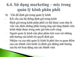 b) Vấn đề định giá trong quản lý kênh
• Kết cấu của hệ thống định giá trong kênh
- Định giá trong kênh phân phối có thể được xem như là
việc xác định những phần tương ứng mà từng thành viên
kênh nhận được trong mức giá bán cuối cùng
- Người quản lý kênh cần phaỉ phân tích xem xét những
ảnh hưởng của kênh tới quyết định giá
- Nhiệm vụ của nhà quản lý kênh là phải tìm ra quan điểm
của các thành viên kênh và đánh giá những ảnh hưởng
của họ tới hoạt động của các thành viên
 