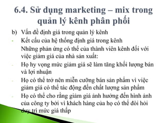 b) Vấn đề định giá trong quản lý kênh
• Kết cấu của hệ thống định giá trong kênh
Những phản ứng có thể của thành viên kênh đối với
việc giảm giá của nhà sản xuất:
- Họ hy vọng mức giảm giá sẽ làm tăng khối lượng bán
và lợi nhuận
- Họ có thể trở nên miễn cưỡng bán sản phẩm vì việc
giảm giá có thể tác động đến chất lượng sản phẩm
- Họ có thể cho rằng giảm giá ảnh hưởng đến hình ảnh
của công ty bởi vì khách hàng của họ có thể đòi hỏi
duy trì mức giá thấp
 
