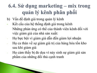 b) Vấn đề định giá trong quản lý kênh
• Kết cấu của hệ thống định giá trong kênh
Những phản ứng có thể của thành viên kênh đối với
việc giảm giá của nhà sản xuất:
- Họ bực bội vì giảm giá dẫn đến giảm lợi nhuận
- Họ ca thán về sự giảm giá trị của hàng hóa tồn kho
sau khi giảm giá
- Họ cảm thấy bị đe dọa vì nảy sinh sự giảm giá sản
phẩm của những đối thủ cạnh tranh
 