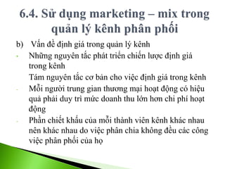 b) Vấn đề định giá trong quản lý kênh
• Những nguyên tắc phát triển chiến lược định giá
trong kênh
Tám nguyên tắc cơ bản cho việc định giá trong kênh
- Mỗi người trung gian thương mại hoạt động có hiệu
quả phải duy trì mức doanh thu lớn hơn chi phí hoạt
động
- Phần chiết khấu của mỗi thành viên kênh khác nhau
nên khác nhau do việc phân chia không đều các công
việc phân phối của họ
 