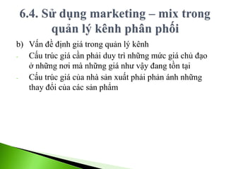 b) Vấn đề định giá trong quản lý kênh
- Cấu trúc giá cần phải duy trì những mức giá chủ đạo
ở những nơi mà những giá như vậy đang tồn tại
- Cấu trúc giá của nhà sản xuất phải phản ánh những
thay đổi của các sản phẩm
 