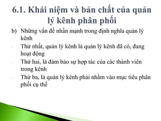 b) Những vấn đề nhấn mạnh trong định nghĩa quản lý
kênh
- Thứ nhất, quản lý kênh là quản lý kênh đã có, đang
hoạt động
- Thứ hai, là đảm bảo sự hợp tác của các thành viên
trong kênh
- Thứ ba, là quản lý kênh phải nhằm vào mục tiêu phân
phối cụ thể
 
