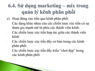 c) Hoạt động xúc tiến qua kênh phân phối
Các dạng khác nhau của các chiến lược xúc tiến có sự
tham gia mạnh mẽ từ phía các thành viên kênh:
- Các chiến lược xúc tiến hợp tác giữa các thành viên
kênh
- Các chiến lược xúc tiến đẩy cơ bản trong các kênh
phân phối
- Các chiến lược xúc tiến đẩy kiểu “chơi đẹp” trong
các kênh phân phối
 