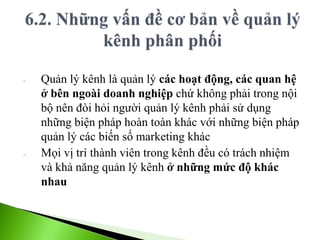 - Quản lý kênh là quản lý các hoạt động, các quan hệ
ở bên ngoài doanh nghiệp chứ không phải trong nội
bộ nên đòi hỏi người quản lý kênh phải sử dụng
những biện pháp hoàn toàn khác với những biện pháp
quản lý các biến số marketing khác
- Mọi vị trí thành viên trong kênh đều có trách nhiệm
và khả năng quản lý kênh ở những mức độ khác
nhau
 
