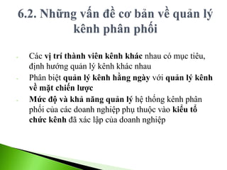 - Các vị trí thành viên kênh khác nhau có mục tiêu,
định hướng quản lý kênh khác nhau
- Phân biệt quản lý kênh hằng ngày với quản lý kênh
về mặt chiến lược
- Mức độ và khả năng quản lý hệ thống kênh phân
phối của các doanh nghiệp phụ thuộc vào kiểu tổ
chức kênh đã xác lập của doanh nghiệp
 