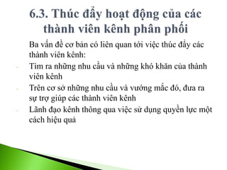 Ba vấn đề cơ bản có liên quan tới việc thúc đẩy các
thành viên kênh:
- Tìm ra những nhu cầu và những khó khăn của thành
viên kênh
- Trên cơ sở những nhu cầu và vướng mắc đó, đưa ra
sự trợ giúp các thành viên kênh
- Lãnh đạo kênh thông qua việc sử dụng quyền lực một
cách hiệu quả
 