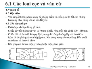 4. Ván cừ gỗ
4.1. Đặc điểm
 Ván cừ gỗ thường được dùng để chống thấm và chống sụt lở đất cho những
hố móng nhỏ, nông với áp lực đất yếu.
4.2. Yêu cầu chế tạo
 Phải được chế tạo bằng gỗ tươi.
 Chiều dày tối thiểu của ván là 70mm. Chiều rộng mỗi bản cừ là 100 - 150mm.
 Chiều dài cừ do thiết kế quy định, trong thi công thường lấy dài hơn 0,3 -
0,5m để đề phòng đầu cừ bị giập nát. Khi đóng xong sẽ cưa phẳng. Đầu dưới
của thanh cừ làm vát chéo.
 Khi ghép cừ, ta làm mộng vuông hoặc mộng tam giác.
5/29/2014 10
b>10cm
b<=10cm
Pham Nguyen Van Phuong
 