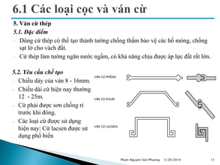 5. Ván cừ thép
5.1. Đặc điểm
 Dùng cừ thép có thể tạo thành tường chống thấm bảo vệ các hố móng, chống
sạt lở cho vách đất.
 Cừ thép làm tường ngăn nước ngầm, có khả năng chịu được áp lực đất rất lớn.
5/29/2014 11
V¸n cõ ph¼ng
v¸n cõ khum
v¸n cõ lacsen
5.2. Yêu cầu chế tạo
 Chiều dày của ván 8 - 16mm.
 Chiều dài cừ hiện nay thường
12 - 25m.
 Cừ phải được sơn chống rỉ
trước khi đóng.
 Các loại cừ được sử dụng
hiện nay: Cừ lacsen được sử
dụng phổ biến
Pham Nguyen Van Phuong
 
