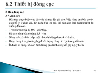 2. Búa đóng cọc
2.1. Búa treo
 Búa treo được buộc vào dây cáp và treo lên giá cao. Việc nâng quả búa do tời
điện bố trí ở chân giá. Tời nâng búa lên cao, thả hãm cho quả nặng rơi tự do
xuống đầu cọc.
 Trọng lượng búa từ 500 - 2000 kg.
 Độ cao nâng búa thường 2,5 - 4m.
 Năng suất của búa thấp, mỗi phút chỉ đóng được 4 - 10 nhát.
 Được dùng trong trường hợp khối lượng công tác cọc tương đối nhỏ.
 Ít được sử dụng, khó ổn định trong quá trình đóng dễ gây nguy hiểm.
5/29/2014 16Pham Nguyen Van Phuong
 