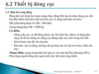2.3. Búa hơi song động
 Dùng khí nén hoặc hơi nước nâng chày, đồng thời lúc hạ chày đóng cọc, khí
nén đẩy thêm nên hiệu suất của búa cao và năng suất búa cao hơn.
 Mỗi phút đóng được từ 200 - 300 nhát.
 Trọng lượng búa 200 - 2200 kg.
 Ưu điểm:
 Năng suất cao, có thể đóng được cọc tiết diện lớn. Được sử dụng khá
rộng rãi để hạ tường cừ, đóng cọc đứng hoặc cọc xiên trong nền đất.
 Kích thước nhỏ dễ vận chuyển.
 Búa làm việc tự động, không cần giá búa mà chỉ cần treo búa ở đầu cần
trục.
 Nhược điểm: trọng lượng hữu ích nhỏ so với toàn thể búa (khoảng 20%).
Phải dùng nguồn động lực ngoài (nồi hơi, khí nén) cồng kềnh.
5/29/2014 18Pham Nguyen Van Phuong
 