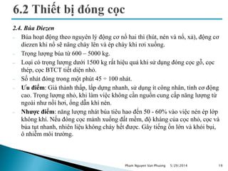 2.4. Búa Diezen
 Búa hoạt động theo nguyên lý động cơ nổ hai thì (hút, nén và nổ, xả), động cơ
diezen khi nổ sẽ nâng chày lên và ép chày khi rơi xuống.
 Trọng lượng búa từ 600 – 5000 kg.
 Loại có trọng lượng dưới 1500 kg rất hiệu quả khi sử dụng đóng cọc gỗ, cọc
thép, cọc BTCT tiết diện nhỏ.
 Số nhát đóng trong một phút 45 ÷ 100 nhát.
 Ưu điểm: Giá thành thấp, lắp dựng nhanh, sử dụng ít công nhân, tính cơ động
cao. Trọng lượng nhỏ, khi làm việc không cần nguồn cung cấp năng lượng từ
ngoài như nồi hơi, ống dẫn khí nén.
 Nhược điểm: năng lượng nhát búa tiêu hao đến 50 - 60% vào việc nén ép lớp
không khí. Nếu đóng cọc mảnh xuống đất mềm, độ kháng của cọc nhỏ, cọc và
búa tụt nhanh, nhiên liệu không cháy hết được. Gây tiếng ồn lớn và khói bụi,
ô nhiễm môi trường.
5/29/2014 19Pham Nguyen Van Phuong
 