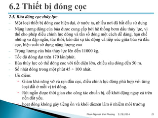 2.5. Búa đóng cọc thủy lực
 Một loại thiết bị đóng cọc hiện đại, ở nước ta, nhiều nơi đã bắt đầu sử dụng
 Năng lượng động của búa được cung cấp bởi hệ thống bơm dầu thủy lực, vì
thế cho phép điều chỉnh lực đóng và tần số đóng một cách dễ dàng, hạn chế
những va đập ngắn, tức thời, kéo dài sự tác động và tiếp xúc giữa búa và đầu
cọc, hiệu suất sử dụng năng lượng cao
 Trọng lượng của búa thủy lực lên đến 11000 kg.
 Tốc độ đóng đạt trên 170 lần/phút.
 Búa thủy lực có thể đóng cọc với tiết diện lớn, chiều sâu đóng đến 50 m.
 Số nhát đóng trong một phút 45 ÷ 100 nhát.
 Ưu điểm:
 Giảm khả năng vỡ và rạn đầu cọc, điều chỉnh lực đóng phù hợp với từng
loại đất ở mỗi vị trí đóng.
 Rút ngắn được thời gian cho công tác chuẩn bị, dễ khởi động ngay cả trên
nền đất yếu.
 hoạt động không gây tiếng ồn và khói diezen làm ô nhiễm môi trường
5/29/2014 21Pham Nguyen Van Phuong
 