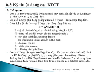 2. Chế tạo cọc
 Cọc BTCTcó thể được đúc trong các nhà máy sản xuất kết cấu bê tông hoặc
tại khu vực xây dựng công trình.
 Sân chế tạo cọc phải bằng phẳng được đổ BThoặc BTCTcó bọc thép tấm.
 Diện tích mặt sân đúc cọc F được tính bằng công thức sau:
F = k.N.t.l.(b + b1)
k – hệ số kể đến đường đi lại và các khoảng trống, k = 1,05;
N – năng suất của bãi (số cọc chế tạo trong một ngày);
t – thời gian cần thiết để đúc một đợt cọc
(từ khi đúc đến khi vận chuyển ra khỏi bãi);
l – chiều dài cọc, m;
b – chiều rộng cọc, m;
b1 – khoảng cách giữa 2 cọc
 Cọc phải được chế tạo theo đúng thiết kế, chiều dày lớp bảo vệ tối thiểu là 3
cm. Đổ bê tông cọc phải liên tục, không gián đoạn cho mỗi cọc. Độ sụt
thường lấy 6 cm. Bắt đầu đổ từ mũi cọc lên đến đỉnh cọc. Phải sử dụng đầm
máy, không được rung cốt thép. Chỉ dỡ cốp pha khi cọc đạt 25% cường độ.
5/29/2014 27Pham Nguyen Van Phuong
 