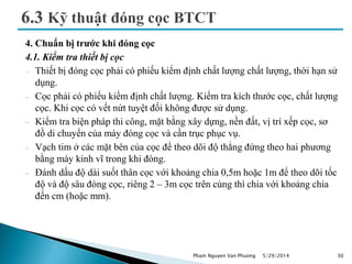 4. Chuẩn bị trước khi đóng cọc
4.1. Kiểm tra thiết bị cọc
 Thiết bị đóng cọc phải có phiếu kiểm định chất lượng chất lượng, thời hạn sử
dụng.
 Cọc phải có phiếu kiểm định chất lượng. Kiểm tra kích thước cọc, chất lượng
cọc. Khi cọc có vết nứt tuyệt đối không được sử dụng.
 Kiểm tra biện pháp thi công, mặt bằng xây dựng, nền đất, vị trí xếp cọc, sơ
đồ di chuyển của máy đóng cọc và cần trục phục vụ.
 Vạch tim ở các mặt bên của cọc để theo dõi độ thẳng đứng theo hai phương
bằng máy kinh vĩ trong khi đóng.
 Đánh dấu độ dài suốt thân cọc với khoảng chia 0,5m hoặc 1m để theo dõi tốc
độ và độ sâu đóng cọc, riêng 2 – 3m cọc trên cùng thì chia với khoảng chia
đến cm (hoặc mm).
5/29/2014 30Pham Nguyen Van Phuong
 