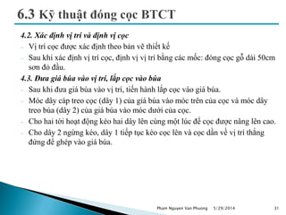 4.2. Xác định vị trí và định vị cọc
 Vị trí cọc được xác định theo bản vẽ thiết kế
 Sau khi xác định vị trí cọc, định vị vị trí bằng các mốc: đóng cọc gỗ dài 50cm
sơn đỏ đầu.
4.3. Đưa giá búa vào vị trí, lắp cọc vào búa
 Sau khi đưa giá búa vào vị trí, tiến hành lắp cọc vào giá búa.
 Móc dây cáp treo cọc (dây 1) của giá búa vào móc trên của cọc và móc dây
treo búa (dây 2) của giá búa vào móc dưới của cọc.
 Cho hai tời hoạt động kéo hai dây lên cùng một lúc để cọc được nâng lên cao.
 Cho dây 2 ngừng kéo, dây 1 tiếp tục kéo cọc lên và cọc dần về vị trí thẳng
đứng để ghép vào giá búa.
5/29/2014 31Pham Nguyen Van Phuong
 