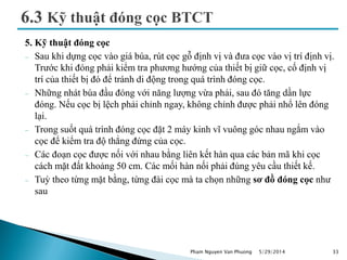 5. Kỹ thuật đóng cọc
 Sau khi dựng cọc vào giá búa, rút cọc gỗ định vị và đưa cọc vào vị trí định vị.
Trước khi đóng phải kiểm tra phương hướng của thiết bị giữ cọc, cố định vị
trí của thiết bị đó để tránh di động trong quá trình đóng cọc.
 Những nhát búa đầu đóng với năng lượng vừa phải, sau đó tăng dần lực
đóng. Nếu cọc bị lệch phải chỉnh ngay, không chỉnh được phải nhổ lên đóng
lại.
 Trong suốt quá trình đóng cọc đặt 2 máy kinh vĩ vuông góc nhau ngắm vào
cọc để kiểm tra độ thẳng đứng của cọc.
 Các đoạn cọc được nối với nhau bằng liên kết hàn qua các bản mã khi cọc
cách mặt đất khoảng 50 cm. Các mối hàn nối phải đúng yêu cầu thiết kế.
 Tuỳ theo từng mặt bằng, từng đài cọc mà ta chọn những sơ đồ đóng cọc như
sau
5/29/2014 33Pham Nguyen Van Phuong
 
