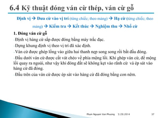Định vị  Đưa cừ vào vị trí (từng chiếc; theo mảng)  Hạ cừ (từng chiếc; theo
mảng)  Kiểm tra  Kết thúc  Nghiệm thu  Nhổ cừ
1. Đóng ván cừ gỗ
Định vị hàng cừ sắp được đóng bằng máy trắc đạc.
Dựng khung định vị theo vị trí đã xác định.
Ván cừ được ghép lồng vào giữa hai thanh nẹp song song rồi bắt đầu đóng.
Đầu dưới ván cừ được cắt vát chéo về phía mộng lồi. Khi ghép ván cừ, để mộng
lồi quay ra ngoài, như vậy khi đóng đất sẽ không kẹt vào rãnh cừ và ép sát vào
hàng cừ đã đóng.
Đầu trên của ván cừ được ép sát vào hàng cừ đã đóng bằng con nêm.
5/29/2014 37Pham Nguyen Van Phuong
 