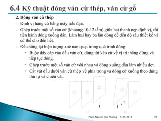 2. Đóng ván cừ thép
 Định vị hàng cừ bằng máy trắc đạc.
 Ghép trước một số ván cừ (khoảng 10-12 tấm) giữa hai thanh nẹp định vị, rồi
tiến hành đóng xuống dần. Làm hai hay ba lần đóng để đến độ sâu thiết kế và
cứ thế cho đến hết.
 Để chống lại hiện tượng xoè nan quạt trong quá trình đóng
 Buộc dây cáp vào đầu ván cừ, dùng tời kéo cừ về vị trí thẳng đứng và
tiếp tục đóng.
 Ghép trước một số ván cừ với nhau và đóng xuống dần làm nhiều đợt.
 Cắt vát đầu dưới ván cừ thép về phía trong và đóng cừ xuống theo đúng
thứ tự và chiều vát.
5/29/2014 39Pham Nguyen Van Phuong
 