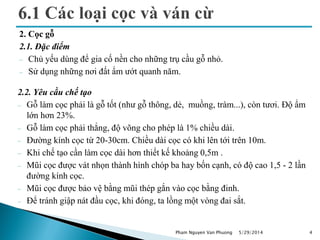2. Cọc gỗ
2.1. Đặc điểm
 Chủ yếu dùng để gia cố nền cho những trụ cầu gỗ nhỏ.
 Sử dụng những nơi đất ẩm ướt quanh năm.
5/29/2014 4
2.2. Yêu cầu chế tạo
 Gỗ làm cọc phải là gỗ tốt (như gỗ thông, dẻ, muồng, tràm...), còn tươi. Độ ẩm
lớn hơn 23%.
 Gỗ làm cọc phải thẳng, độ võng cho phép là 1% chiều dài.
 Đường kính cọc từ 20-30cm. Chiều dài cọc có khi lên tới trên 10m.
 Khi chế tạo cần làm cọc dài hơn thiết kế khoảng 0,5m .
 Mũi cọc được vát nhọn thành hình chóp ba hay bốn cạnh, có độ cao 1,5 - 2 lần
đường kính cọc.
 Mũi cọc được bảo vệ bằng mũi thép gắn vào cọc bằng đinh.
 Để tránh giập nát đầu cọc, khi đóng, ta lồng một vòng đai sắt.
Pham Nguyen Van Phuong
 