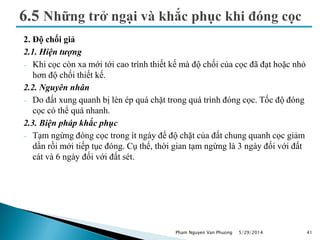 2. Độ chối giả
2.1. Hiện tượng
 Khi cọc còn xa mới tới cao trình thiết kế mà độ chối của cọc đã đạt hoặc nhỏ
hơn độ chối thiết kế.
2.2. Nguyên nhân
 Do đất xung quanh bị lèn ép quá chặt trong quá trình đóng cọc. Tốc độ đóng
cọc có thể quá nhanh.
2.3. Biện pháp khắc phục
 Tạm ngừng đóng cọc trong ít ngày để độ chặt của đất chung quanh cọc giảm
dần rồi mới tiếp tục đóng. Cụ thể, thời gian tạm ngừng là 3 ngày đối với đất
cát và 6 ngày đối với đất sét.
5/29/2014 41Pham Nguyen Van Phuong
 