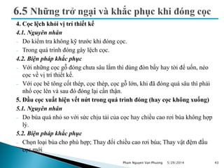 4. Cọc lệch khỏi vị trí thiết kế
4.1. Nguyên nhân
 Do kiểm tra không kỹ trước khi đóng cọc.
 Trong quá trình đóng gây lệch cọc.
4.2. Biện pháp khắc phục
 Với những cọc gỗ đóng chưa sâu lắm thì dùng đòn bẩy hay tời để uốn, néo
cọc về vị trí thiết kế.
 Với cọc bê tông cốt thép, cọc thép, cọc gỗ lớn, khi đã đóng quá sâu thì phải
nhổ cọc lên và sau đó đóng lại cần thận.
5. Đầu cọc xuất hiện vết nứt trong quá trình đóng (hay cọc không xuống)
5.1. Nguyên nhân
 Do búa quá nhỏ so với sức chịu tải của cọc hay chiều cao rơi búa không hợp
lý.
5.2. Biện pháp khắc phục
 Chọn loại búa cho phù hợp; Thay đổi chiều cao rơi búa; Thay vật đệm đầu
cọc mới
5/29/2014 43Pham Nguyen Van Phuong
 