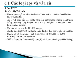 3. Cọc BTCT
3.1. Cọc BTCT đúc sẵn
 Thường được chế tạo tại xưởng hoặc tại hiện trường và dùng thiết bị đóng
hay ép xuống đất.
 Cọc BTCT có độ bền cao, có khả năng chịu tải trọng lớn từ công trình truyền
xuống, được ứng dụng rộng rãi trong các loại móng của các công trình dân
dụng và công nghiệp.
 Sức chịu tải của cọc đạt 80 – 100 tấn/cọc;
 Mác bê tông từ 200-350 tuỳ thuộc chiều dài, tiết diện cọc và yêu cầu thiết kế.
 Thường có tiết diện vuông, kích thước 150x150; 200x200; 250x250;
300x300; 350x350; 400x400mm.
 Chiều dài cọc phụ thuộc tiết diện cọc (độ mảnh cọc, vận chuyển khi thi công).
5/29/2014 6Pham Nguyen Van Phuong
 